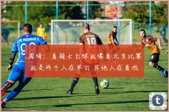 周琦：看骑士打球就像看北京比赛 就是两个人在单打 其他人在看戏