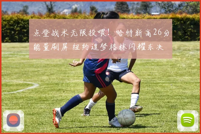 点登战术无限投喂！哈特新高26分能量刷屏 纽约追梦格林闪耀东决