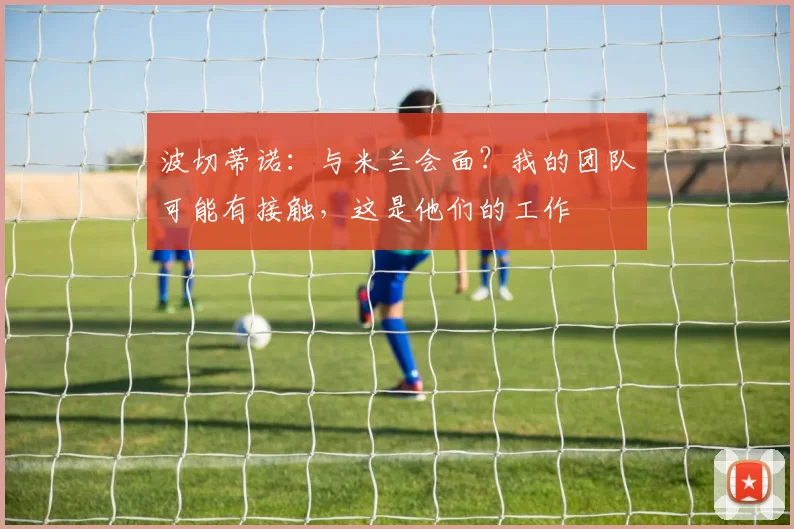 波切蒂诺：与米兰会面？我的团队可能有接触，这是他们的工作