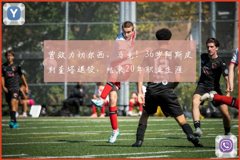 曾效力切尔西、马竞！36岁阿斯皮利奎塔退役，结束20年职业生涯