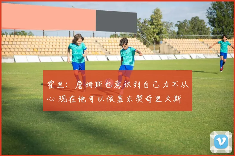 霍里：詹姆斯也意识到自己力不从心 现在他可以依靠东契奇里夫斯